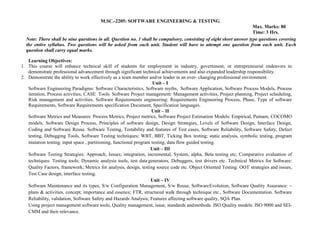 M.SC.-2205: SOFTWARE ENGINEERING & TESTING
Max. Marks: 80
Time: 3 Hrs.
Note: There shall be nine questions in all. Question no. 1 shall be compulsory, consisting of eight short answer type questions covering
the entire syllabus. Two questions will be asked from each unit. Student will have to attempt one question from each unit. Each
question shall carry equal marks.
Learning Objectives:
1. This course will enhance technical skill of students for employment in industry, government, or entrepreneurial endeavors to
demonstrate professional advancement through significant technical achievements and also expanded leadership responsibility.
2. Demonstrate the ability to work effectively as a team member and/or leader in an ever- changing professional environment.
Unit – I
Software Engineering Paradigms: Software Characteristics, Software myths, Software Application, Software Process Models, Process
iteration, Process activities, CASE Tools. Software Project management: Management activities, Project planning, Project scheduling,
Risk management and activities. Software Requirements engineering: Requirements Engineering Process, Phase, Type of software
Requirements, Software Requirements specification Document, Specification languages.
Unit – II
Software Metrics and Measures: Process Metrics, Project metrics, Software Project Estimation Models: Empirical, Putnam, COCOMO
models. Software Design Process, Principles of software design, Design Strategies, Levels of Software Design, Interface Design,
Coding and Software Reuse. Software Testing, Testability and features of Test cases, Software Reliability, Software Safety, Defect
testing, Debugging Tools, Software Testing techniques; WBT, BBT, Ticking Box testing; static analysis, symbolic testing, program
mutation testing, input space , partitioning, functional program testing, data flow guided testing.
Unit – III
Software Testing Strategies: Approach, Issues; integration, incremental, System, alpha, Beta testing etc; Comparative evaluation of
techniques: Testing tools; Dynamic analysis tools, test data generators, Debuggers, test drivers etc. Technical Metrics for Software:
Quality Factors, framework; Metrics for analysis, design, testing source code etc. Object Oriented Testing: OOT strategies and issues,
Test Case design, interface testing.
Unit – IV
Software Maintenance and its types, S/w Configuration Management, S/w Reuse, SoftwareEvolution, Software Quality Assurance: –
plans & activities, concept, importance and essence; FTR, structured walk through technique etc., Software Documentation. Software
Reliability, validation, Software Safety and Hazards Analysis; Features affecting software quality, SQA Plan.
Using project management software tools, Quality management, issue, standards andmethods. ISO Quality models: ISO 9000 and SEI-
CMM and their relevance.
 