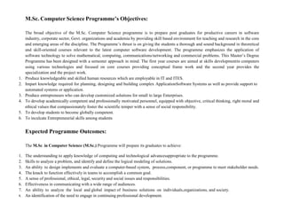 M.Sc. Computer Science Programme’s Objectives:
The broad objective of the M.Sc. Computer Science programme is to prepare post graduates for productive careers in software
industry, corporate sector, Govt. organizations and academia by providing skill based environment for teaching and research in the core
and emerging areas of the discipline. The Programme’s thrust is on giving the students a thorough and sound background in theoretical
and skill-oriented courses relevant to the latest computer software development. The programme emphasizes the application of
software technology to solve mathematical, computing, communications/networking and commercial problems. This Master’s Degree
Programme has been designed with a semester approach in mind. The first year courses are aimed at skills developmentin computers
using various technologies and focused on core courses providing conceptual frame work and the second year provides the
specialization and the project work.
1. Produce knowledgeable and skilled human resources which are employable in IT and ITES.
2. Impart knowledge required for planning, designing and building complex ApplicationSoftware Systems as well as provide support to
automated systems or application.
3. Produce entrepreneurs who can develop customized solutions for small to large Enterprises.
4. To develop academically competent and professionally motivated personnel, equipped with objective, critical thinking, right moral and
ethical values that compassionately foster the scientific temper with a sense of social responsibility.
5. To develop students to become globally competent.
6. To inculcate Entrepreneurial skills among students
Expected Programme Outcomes:
The M.Sc. in Computer Science (M.Sc.) Programme will prepare its graduates to achieve:
1. The understanding to apply knowledge of computing and technological advancesappropriate to the programme.
2. Skills to analyze a problem, and identify and define the logical modeling of solutions.
3. An ability to design implements and evaluate a computer-based system, process,component, or programme to meet stakeholder needs.
4. The knack to function effectively in teams to accomplish a common goal.
5. A sense of professional, ethical, legal, security and social issues and responsibilities.
6. Effectiveness in communicating with a wide range of audiences.
7. An ability to analyze the local and global impact of business solutions on individuals,organizations, and society.
8. An identification of the need to engage in continuing professional development.
 