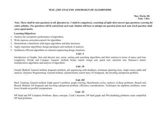 M.SC.-2303 ANALYSIS AND DESIGN OF ALGORITHMS
Max. Marks: 80.
Time: 3 Hrs.
Note: There shall be nine questions in all. Question no. 1 shall be compulsory, consisting of eight short answer type questions covering the
entire syllabus. Two questions will be asked from each unit. Student will have to attempt one question from each unit. Each question shall
carry equal marks.
Learning Objectives:
1. Analyze the asymptotic performance of algorithms.
2. Write rigorous correctness proofs for algorithms.
3. Demonstrate a familiarity with major algorithms and data structures.
4. Apply important algorithmic design paradigms and methods of analysis.
5. Synthesize efficient algorithms in common engineering design situations.
Unit - I
Introduction to Graphs, Sets and disjoint sets, union, sorting and searching algorithms and their analysis in terms of space and time
complexity. Divide and Conquer: General method, binary search, merge sort, quick sort, selection sort, Strassen’s matrix
multiplication algorithms and analysis of algorithms.
Unit - II
Greedy Method: General method, knapsack problem, job sequencing with deadlines, minimum spanning trees, single source paths and
analysis. Dynamic Programming: General method, optimal binary search trees, O/I knapsack, the traveling salesperson problem.
Unit -III
Back Tracking: General method, Eight queen‟s problem, graph coloring, Hamiltonian cycles, analysis of these problems. Branch and
Bound: Method, O/I knapsack and traveling salesperson problem, efficiency considerations, Techniques for algebraic problems, some
lower bounds on parallel computations.
Unit - IV
NP Hard and NP Complete Problems: Basic concepts, Cook’s theorem, NP hard graph and NPscheduling problems some simplified
NP hard problems.
 