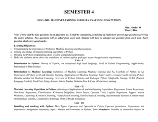 SEMESTER 4
M.SC.-2401: MACHINE LEARNING AND DATA ANALYSIS USING PYTHON
Max. Marks: 80
Time: 3 Hrs.
Note: There shall be nine questions in all. Question no. 1 shall be compulsory, consisting of eight short answer type questions covering
the entire syllabus. Two questions will be asked from each unit. Student will have to attempt one question from each unit. Each
question shall carry equal marks.
Learning Objectives:
1. Understanding the importance of Python in Machine Learning and Data analysis.
2. Getting knowledge of Machine learning algorithms in Python.
3. Develop the Python programming skills to solve computational problems.
4. Make the students aware about the usefulness of various python packages as per theapplication requirements.
Unit – I
Introduction to Python: History of Python, An interpreted high level language, Need of Python Programming, Applications,
Importance in Data Science.
Introduction to Machine Learning: Definition of Machine Learning; Machine learning and AI, Use/Role of Python in AI,
Importance of Python in AI and Machine learning. Applications of Machine Learning, Supervised vs. Unsupervised Learning, Python
libraries suitable for Machine Learning; Overview of Python Libraries and Packages: Pillow, Matplotlib, Numpy, NLTK (Natural
Language Toolkit), FlashText, Scipy, sklearn, Bokeh, Pandas, Mahotas.Pros & Cons of Machine Learning.
Unit – II
Machine Learning Algorithms in Python: Advantages/Applications of machine learning Algorithms, Regression: Linear Regression,
Non-linear Regression; Classification: K-Nearest Neighbour, Naive Bayes, Decision Trees, Logistic Regression, Support Vector
Machines, Clustering: K-Means Clustering, Hierarchical Clustering, Density-Based Clustering, Recommender Systems: Content-based
recommender systems, Collaborative Filtering; Role of Model evaluation.
Unit - III
Installing and working with Python: Data Types, Operators and Operands in Python, Operator precedence; Expressions and
Statements (Assignment statement); Input / Output and Comments in Python; Data Structures: Mutable or immutable objects in
 