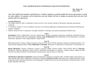 M.SC.-2402 BLOCKCHAIN TECHNOLOGY & QUANTUM COMPUTING
Max. Marks: 80
Time: 3 Hrs.
Note: There shall be nine questions in all. Question no. 1 shall be compulsory, consisting of eight short answer type questions covering
the entire syllabus. Two questions will be asked from each unit. Student will have to attempt one question from each unit. Each
question shall carry equal marks.
Learning Objectives:
1. The students should be able to understand a broad overview of the essential concepts of blockchain technology and quantum
computing.
2. To familiarize students to lay the foundation necessary for developing applications andprogramming in blockchain technology and
quantum computing.
3. Students should be able to programme and apply blockchain technology and quantumcomputing in different areas.
Unit-I
Introduction: History of Blockchain, Overview, Characteristics, Benefits, Limitations Transactions and Blocks, Distributed Systems,
Peer to Peer Network, Public key Cryptography, Hashing. Types of Blockchain: Public Blockchain, Private Blockchain, Consortium
Blockchain, Application Areas, Digital Signature, Digital Wallet.
Unit -II
Blockchain Protocol, Currency, Mining, Consensus: Proof of Work, Proof of Stake, Byzantine Generals’ Computing Problems, 51%
attack, Double Spending Problem. Tiers of Blockchain Technology: Blockchain 1.0, Blockchain 2.0, Blockchain 3.0, Blockchain 4.0.
Unit -III
Bitcoin Blockchain: Structure, Operations, Features, Consensus Model, Incentive Model, Token, ERC20, ERC721 Ethereum:
Introduction, Structure, Operations, Smart Contracts, Blockchain Development on Ethereum, creating a Block, Adding the Hash
Function to the Block, Ethereum Virtual Machine Creating Smart Contracts, Bitcoin vs Ethereum.
Unit-IV
Introduction to Quantum Computation: Historical background of Quantum Computing, Qbits, and Bloch sphere representation of a
qubit, multiple qubits. Basic mathematics for Quantum Computing. Quantum Circuits: single qubit gates, multiple qubit gates, design
of quantum circuits. Quantum Information and Cryptography: Comparison between classical and quantum information theory, Grover
& Shor Algorithm, Bell states.
 