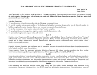 M.SC.-2403: PRINCIPLES OF SYSTEMS PROGRAMMING & COMPILER DESIGN
Max. Marks: 80
Time: 3 Hrs.
Note: There shall be nine questions in all. Question no. 1 shall be compulsory, consisting of eight short answer type questions covering
the entire syllabus. Two questions will be asked from each unit. Student will have to attempt one question from each unit. Each
question shall carry equal marks.
Learning Objectives:
1. To learn the process of translating a modern high-level language to executable code.
2. To provide a student with an understanding of the fundamental principles in compiler design and to provide the skills needed for
building compilers for various situations that one may encounter in a career in Computer Science.
3. To develop an awareness of the function and complexity of modern compilers.
4. To apply the code generation algorithms to get the machine code for the optimized code.
5. To represent the target code in any one of the code formats
Unit – I
Evolution of the Components of Systems Programming: Assemblers, Loaders, Linkers, Macros, Compilers, Software Tools: Variety of
software tools, Text editors, Interpreters and program generators, Debug Monitor, Programming environment, Loader schemes,
compile and go loader, general loader schemes, absolute loader, Subroutine linkage, Reallocating loader, Direct Linkage Loader,
Binders, Linking loader, overlays.
Unit II
Compiler Structure: Compilers and translators, need of translators, structure of compiler:its different phases, Compiler construction
tools. Analysis-synthesis model of compilation.
Syntax Analysis: Context free grammars, ambiguity, definition of parsing, shift reduce, operator precedence, top down parsing,
recursive descent parsing, predictive parsing LL(1)grammar, Bottom up parsing, LR parsers (SLR, LALR, LR).
Unit III
Syntax directed definitions: Syntax directed definition, construction of syntax trees, Inherited and synthesized attributes, dependency
graph, syntax directed translation scheme, and implementation of syntax directed translation, three address code, postfix notation,
quadruples and triples. Symbol table, data structure and implementation of symbol table, dynamic storage allocation. Intermediate code
generation: intermediate representation,translation of declarations, assignments, Intermediate Code generation, Errors.
Unit IV
Code generation and instruction selection: Issues, basic blocks and flow graphs, register allocation, code generation, DAG
representation of programs, code generation from DAGS, peep hole optimization, code generators. Code optimization: source of
 