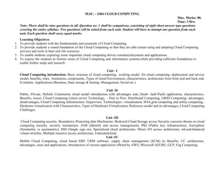 M.SC. - 2404 CLOUD COMPUTING
Max. Marks: 80.
Time: 3 Hrs.
Note: There shall be nine questions in all. Question no. 1 shall be compulsory, consisting of eight short answer type questions
covering the entire syllabus. Two questions will be asked from each unit. Student will have to attempt one question from each
unit. Each question shall carry equal marks.
Learning Objectives
1. To provide students with the fundamentals and essentials of Cloud Computing.
2. To provide students a sound foundation of the Cloud Computing so that they are able tostart using and adopting Cloud Computing
services and tools in their real life scenarios.
3. To enable students exploring some important cloud computing driven commercialsystems and applications.
4. To expose the students to frontier areas of Cloud Computing and information systems,while providing sufficient foundations to
enable further study and research.
Unit - I
Cloud Computing introduction: Basic structure of cloud computing, working model for cloud computing- deployment and service
model, benefits, risks, limitations, components, Types of cloud Environment, characteristics, architecture from front end and back end,
Evolution. Applications (Business, Data storage & backup, Management, Social etc.)
Unit -II
Public, Private, Hybrid, Community cloud model introduction with advantages and, (SaaS- IaaS-PaaS) application, characteristics,
Benefits, issues. Cloud Computing (client server Technology, – Peer to Peer, Distributed Computing, GRID Computing- advantages,
disadvantages, Cloud Computing infrastructure: Hypervisor, Technologies- virtualization, SOA,grid computing and utility computing.,
Hardware virtualization with Characteristics, Types of Hardware Virtualization, Reference model and its advantages, Cloud Computing
Challenges.
Unit -III
Cloud Computing security, Boundaries, Protecting data Mechanism. Brokered Cloud Storage access Security concerns threats in cloud
computing security, security mechanism- IAM (Identify and access management), PKI (Public key infrastructure), Encryption
(Symmetric vs asymmetric), SSO (Single sign on), Specialized cloud architecture- Direct I/O access architecture, mLoad-balanced
virtual switches, Multiple resource access architecture, Federatedcloud.
Unit -IV
Mobile Cloud Computing, cloud based ERP, CRM software, supply chain management (SCM), its Benefits, CC architecture,
advantages, issue and applications, Introduction of various application offered by AWS, Microsoft AZURE, GCP, Fog Computing.
 