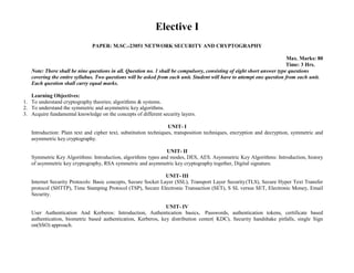 Elective I
PAPER: M.SC.-23051 NETWORK SECURITY AND CRYPTOGRAPHY
Max. Marks: 80
Time: 3 Hrs.
Note: There shall be nine questions in all. Question no. 1 shall be compulsory, consisting of eight short answer type questions
covering the entire syllabus. Two questions will be asked from each unit. Student will have to attempt one question from each unit.
Each question shall carry equal marks.
Learning Objectives:
1. To understand cryptography theories; algorithms & systems.
2. To understand the symmetric and asymmetric key algorithms.
3. Acquire fundamental knowledge on the concepts of different security layers.
UNIT- I
Introduction: Plain text and cipher text, substitution techniques, transposition techniques, encryption and decryption, symmetric and
asymmetric key cryptography.
UNIT- II
Symmetric Key Algorithms: Introduction, algorithms types and modes, DES, AES. Asymmetric Key Algorithms: Introduction, history
of asymmetric key cryptography, RSA symmetric and asymmetric key cryptography together, Digital signature.
UNIT- III
Internet Security Protocols: Basic concepts, Secure Socket Layer (SSL), Transport Layer Security(TLS), Secure Hyper Text Transfer
protocol (SHTTP), Time Stamping Protocol (TSP), Secure Electronic Transaction (SET), S SL versus SET, Electronic Money, Email
Security.
UNIT- IV
User Authentication And Kerberos: Introduction, Authentication basics, Passwords, authentication tokens, certificate based
authentication, biometric based authentication, Kerberos, key distribution center( KDC), Security handshake pitfalls, single Sign
on(SSO) approach.
 