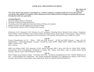 PAPER: M.SC.-23052 INTERNET OF THINGS
Max. Marks: 80
Time: 3 Hrs.
Note: There shall be nine questions in all. Question no. 1 shall be compulsory, consisting of eight short answer type questions
covering the entire syllabus. Two questions will be asked from each unit. Student will have to attempt one question from each unit.
Each question shall carry equal marks.
Learning Objectives:
The course enables student to understand
1. The basics of Internet of things and protocols.
2. To introduce some of the application areas where Internet of Things can be applied.
3. Students will learn about the middleware for Internet of Things.
4. To understand the concepts of Web of Things Course Contents
Unit -I
Introduction of IoT, Importance of IoT, Elements of an IoT ecosystem, Technology drivers, Business drivers, Sensors, Transducres,
Sensor Features, Sensor Resolution, Sensor Classes,Analog and Digital Sensors, Scalar Sensors, Vector Sensors, Types of Sensors,
Actuation, Types of Actuator, Components of IoT, IoT Gateways, UAV Networks, IPv4 and IPv6, IoT vs M2M, IoT vs WoT.
Unit -II
Protocol Standardization for IoT – Efforts – M2M and WSN Protocols – SCADA and RFID Protocols – Issues with IoT
Standardization – Unified Data Standards – Protocols – 6LoWPANs, CoAP, XMPP, AMQP, MQTT, SMQTT, RPL, IEEE802.15.4,
Zigbee– Network layer – APS
layer – Security.
Unit -III
HART and Wireless HART, NFC, Bluetooth, L2CAP, Piconet, RFComm, SDP, Z Wave, ISO 100.11A, GFSK, WSN, WMSN,
Nanonetworks, Device Interoperability, Introduction to Arduino IDE, Arduino Code Basics, Types of Arduino Board, Sketch
Structure, Libraries, Loops, Control Statements, Operators.
Unit -IV
Web of Things versus Internet of Things – Two Pillars of the Web – Architecture Standardization for WoT– Platform Middleware for
WoT – Unified Multitier WoT Architecture – WoT Portals and Business Intelligence. IoT applications for industry: Future Factory
Concepts, Brownfield IoT, Smart Objects, Smart Applications. Study of existing IoT platforms/middleware.
 
