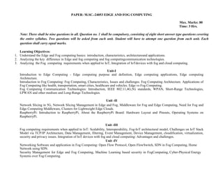 PAPER: M.SC.-24053 EDGE AND FOG COMPUTING
Max. Marks: 80
Time: 3 Hrs.
Note: There shall be nine questions in all. Question no. 1 shall be compulsory, consisting of eight short answer type questions covering
the entire syllabus. Two questions will be asked from each unit. Student will have to attempt one question from each unit. Each
question shall carry equal marks.
Learning Objectives:
1. Understand the Edge and Fog computing basics: introduction, characteristics, architectureand applications.
2. Analyzing the key difference in Edge and fog computing and fog computingcommunication technologies.
3. Analyzing the Fog computing requirements when applied to IoT, Integration of IoTdevices with fog and cloud computing.
Unit-I
Introduction to Edge Computing - Edge computing purpose and definition, Edge computing applications, Edge computing
Architecture.
Introduction to Fog Computing: Fog Computing, Characteristics, Issues and challenges. Fog Computing Architecture. Applications of
Fog Computing like health, transportation, smart cities, healthcare and vehicles. Edge vs Fog Computing.
Fog Computing Communication Technologies: Introduction, IEEE 802.11,4G,5G standards, WPAN, Short-Range Technologies,
LPWAN and other medium and Long-Range Technologies.
Unit -II
Network Slicing in 5G, Network Slicing Management in Edge and Fog, Middleware for Fog and Edge Computing, Need for Fog and
Edge Computing Middleware, Clusters for Lightweight Edge Clouds.
RaspberryPi: Introduction to RaspberryPi, About the RaspberryPi Board: Hardware Layout and Pinouts, Operating Systems on
RaspberryPi.
Unit -III
Fog computing requirements when applied to IoT: Scalability, Interoperability, Fog-IoT architectural model, Challenges on IoT Stack
Model via TCP/IP Architecture, Data Management, filtering, Event Management, Device Management, cloudification, virtualization,
security and privacy issues. Integration of IoT devices with fog and cloud computing: Advantages and challenges.
Unit -IV
Networking Software and application in Fog Computing: Open Flow Protocol, Open FlowSwitch, SDN in Fog Computing, Home
Network using SDN.
Security Management for Edge and Fog Computing, Machine Learning based security in FogComputing, Cyber-Physical Energy
Systems over Fog Computing.
 