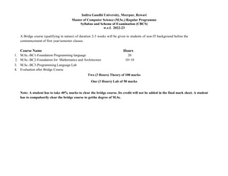 Indira Gandhi University, Meerpur, Rewari
Master of Computer Science (M.Sc.) Regular Programme
Syllabus and Scheme of Examination (CBCS)
w.e.f. 2022-23
A Bridge course (qualifying in nature) of duration 2-3 weeks will be given to students of non-IT background before the
commencement of first year/semester classes.
Course Name Hours
1. M.Sc.-BC1-Foundation Programming language 20
2. M.Sc.-BC2-Foundation for Mathematics and Architecture 10+10
3. M.Sc.-BC3-Programming Language Lab
4. Evaluation after Bridge Course
Two (3 Hours) Theory of 100 marks
One (3 Hours) Lab of 50 marks
Note: A student has to take 40% marks to clear the bridge course. Its credit will not be added in the final mark sheet. A student
has to compulsorily clear the bridge course to getthe degree of M.Sc.
 