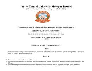 Indira Gandhi University Meerpur Rewari
(A State University established under Haryana Act No.29 of 2013)
Examination Scheme & Syllabus for M.Sc. (Computer Science) (Semester-I to IV)
OUTCOME BASED EDUCATION SYSTEM /
LEARNING OUTCOME CURRICULUM FRAMEWORK
OBES / LOCF, CBCS CURRICULUM (2022-23)
(w.e.f. 2022-23)
VISION AND MISSION OF THE DEPARTMENT
VISION
To train students to be highly effective instructors, researchers, and contributors to IT companies globally. Be regarded as a prestigious
centre of scholarly achievement worldwide.
MISSION
1. To advance research and education in IT domain.
2. To create skilled employees for businesses and industries based on latest IT technologies like artificial intelligence, data science and
IoT etc.
3. To offer learning environments that are centered on the needs of the students in order to help them develop as people as a whole.
 