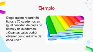 Ejemplo
Diego quiere repartir 56
libros y 70 cuadernos en
igual cantidad de cajas de
libros y de cuadernos.
¿Cuántas cajas podrá
obtener como máximo de
cada uno?
 