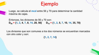 Ejemplo
Luego, se calcula el mcd entre 56 y 70 para determinar la cantidad
máxima de cajas.
Entonces, los divisores de 56 y 70 son:
D56 = {1, 2, 4, 7, 8, 14, 28, 56} D70 = {1, 2, 5, 7, 10, 14, 35, 70}
Los divisores que son comunes a los dos números se encuentran marcados
con otro color y son:
{1, 2, 7, 14}
 