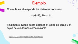 Ejemplo
Como 14 es el mayor de los divisores comunes:
mcd (56, 70) = 14
Finalmente, Diego podrá obtener 14 cajas de libros y 14
cajas de cuadernos como máximo.
https://view.genial.ly/6052534a2d49ac0d95d92abb
 