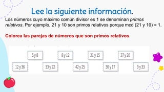 Lee la siguiente información.
Los números cuyo máximo común divisor es 1 se denominan primos
relativos. Por ejemplo, 21 y 10 son primos relativos porque mcd (21 y 10) = 1.
Colorea las parejas de números que son primos relativos.
 
