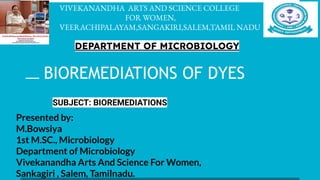 VIVEKANANDHA ARTS AND SCIENCE COLLEGE
FOR WOMEN,
VEERACHIPALAYAM,SANGAKIRI,SALEM,TAMIL NADU
DEPARTMENT OF MICROBIOLOGY
BIOREMEDIATIONS OF DYES
SUBJECT: BIOREMEDIATIONS
Presented by:
M.Bowsiya
1st M.SC., Microbiology
Department of Microbiology
Vivekanandha Arts And Science For Women,
Sankagiri , Salem, Tamilnadu.
 