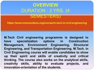 OVERVIEW
DURATION : 2 YRS. (4
SEMESTERS)
https://www.mmumullana.org/course/m-tech-in-civil-engineering
M.Tech Civil engineering programme is designed to
have specialization options in Construction
Management, Environment Engineering, Structural
Engineering, and Transportation Engineering. M.Tech. in
Civil Engineering course will enable candidates to show
up their spirit and skills of creativity and critical
thinking. The course also works on the analytical skills,
creativity skills, ability to evaluate projects, and
innovation-orientation of the students.
 
