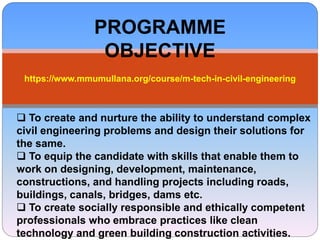 PROGRAMME
OBJECTIVE
https://www.mmumullana.org/course/m-tech-in-civil-engineering
 To create and nurture the ability to understand complex
civil engineering problems and design their solutions for
the same.
 To equip the candidate with skills that enable them to
work on designing, development, maintenance,
constructions, and handling projects including roads,
buildings, canals, bridges, dams etc.
 To create socially responsible and ethically competent
professionals who embrace practices like clean
technology and green building construction activities.
 