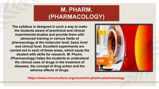 1
M. PHARM.
(PHARMACOLOGY)
The syllabus is designed in such a way to make
the students aware of preclinical and clinical
experimental studies and provide them with
advanced training in various fields of
pharmacology at the molecular level, basic level
and clinical level. Excellent experiments are
carried out in each of these areas, which equip the
student with skills for research. M. Pharm.
(Pharmacology) helps the students to understand
the clinical uses of drugs in the treatment of
diseases, the concept of drug action and the
adverse effects of drugs.
https://www.mmumullana.org/course/m-pharm-pharmacology
 
