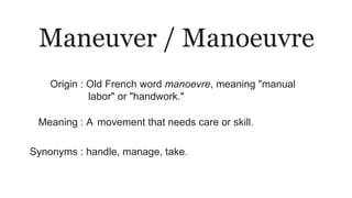 Maneuver / Manoeuvre
Origin : Old French word manoevre, meaning "manual
labor" or "handwork."
Meaning : A movement that needs care or skill.
Synonyms : handle, manage, take.
 
