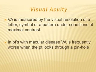  VA is measured by the visual resolution of a
letter, symbol or a pattern under conditions of
maximal contrast.
 In pt’s with macular disease VA is frequently
worse when the pt looks through a pin-hole
 