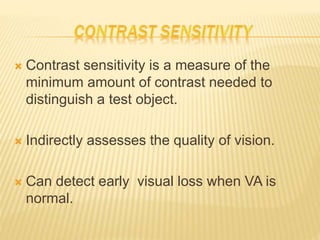  Contrast sensitivity is a measure of the
minimum amount of contrast needed to
distinguish a test object.
 Indirectly assesses the quality of vision.
 Can detect early visual loss when VA is
normal.
 