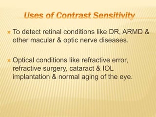  To detect retinal conditions like DR, ARMD &
other macular & optic nerve diseases.
 Optical conditions like refractive error,
refractive surgery, cataract & IOL
implantation & normal aging of the eye.
 