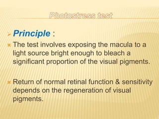  Principle :
 The test involves exposing the macula to a
light source bright enough to bleach a
significant proportion of the visual pigments.
 Return of normal retinal function & sensitivity
depends on the regeneration of visual
pigments.
 
