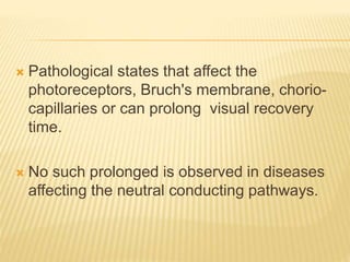  Pathological states that affect the
photoreceptors, Bruch's membrane, chorio-
capillaries or can prolong visual recovery
time.
 No such prolonged is observed in diseases
affecting the neutral conducting pathways.
 