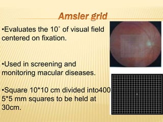 •Evaluates the 10˚ of visual field
centered on fixation.
•Used in screening and
monitoring macular diseases.
•Square 10*10 cm divided into400
5*5 mm squares to be held at
30cm.
 