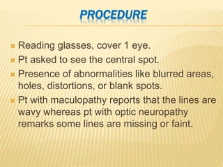 PROCEDURE
 Reading glasses, cover 1 eye.
 Pt asked to see the central spot.
 Presence of abnormalities like blurred areas,
holes, distortions, or blank spots.
 Pt with maculopathy reports that the lines are
wavy whereas pt with optic neuropathy
remarks some lines are missing or faint.
 
