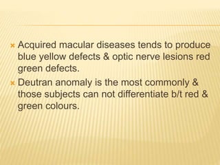  Acquired macular diseases tends to produce
blue yellow defects & optic nerve lesions red
green defects.
 Deutran anomaly is the most commonly &
those subjects can not differentiate b/t red &
green colours.
 