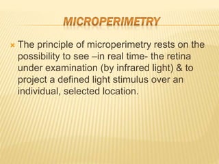  The principle of microperimetry rests on the
possibility to see –in real time- the retina
under examination (by infrared light) & to
project a defined light stimulus over an
individual, selected location.
 