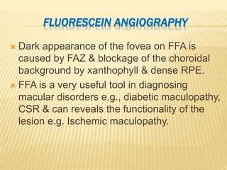 FLUORESCEIN ANGIOGRAPHY
 Dark appearance of the fovea on FFA is
caused by FAZ & blockage of the choroidal
background by xanthophyll & dense RPE.
 FFA is a very useful tool in diagnosing
macular disorders e.g., diabetic maculopathy,
CSR & can reveals the functionality of the
lesion e.g. Ischemic maculopathy.
 