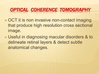 OPTICAL COHERENCE TOMOGRAPHY
 OCT it is non invasive non-contact imaging
that produce high resolution cross sectional
image.
 Useful in diagnosing macular disorders & to
delineate retinal layers & detect subtle
anatomical changes.
 