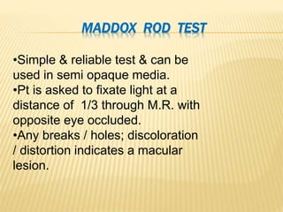 MADDOX ROD TEST
•Simple & reliable test & can be
used in semi opaque media.
•Pt is asked to fixate light at a
distance of 1/3 through M.R. with
opposite eye occluded.
•Any breaks / holes; discoloration
/ distortion indicates a macular
lesion.
 