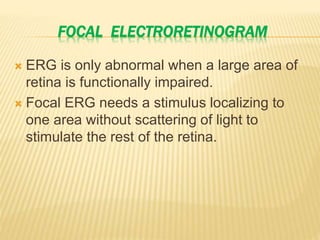 FOCAL ELECTRORETINOGRAM
 ERG is only abnormal when a large area of
retina is functionally impaired.
 Focal ERG needs a stimulus localizing to
one area without scattering of light to
stimulate the rest of the retina.
 