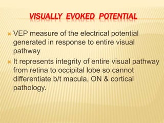 VISUALLY EVOKED POTENTIAL
 VEP measure of the electrical potential
generated in response to entire visual
pathway
 It represents integrity of entire visual pathway
from retina to occipital lobe so cannot
differentiate b/t macula, ON & cortical
pathology.
 