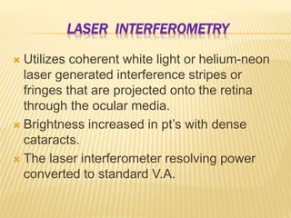 LASER INTERFEROMETRY
 Utilizes coherent white light or helium-neon
laser generated interference stripes or
fringes that are projected onto the retina
through the ocular media.
 Brightness increased in pt’s with dense
cataracts.
 The laser interferometer resolving power
converted to standard V.A.
 