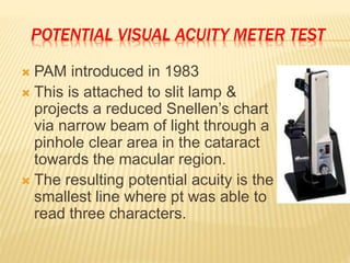 POTENTIAL VISUAL ACUITY METER TEST
 PAM introduced in 1983
 This is attached to slit lamp &
projects a reduced Snellen’s chart
via narrow beam of light through a
pinhole clear area in the cataract
towards the macular region.
 The resulting potential acuity is the
smallest line where pt was able to
read three characters.
 