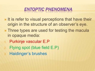ENTOPTIC PHENOMENA
 It is refer to visual perceptions that have their
origin in the structure of an observer’s eye.
 Three types are used for testing the macula
in opaque media:
1. Purkinje vascular E.P
2. Flying spot (blue field E.P)
3. Haidinger’s brushes
 