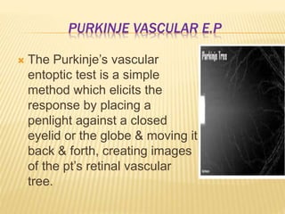 PURKINJE VASCULAR E.P
 The Purkinje’s vascular
entoptic test is a simple
method which elicits the
response by placing a
penlight against a closed
eyelid or the globe & moving it
back & forth, creating images
of the pt’s retinal vascular
tree.
 