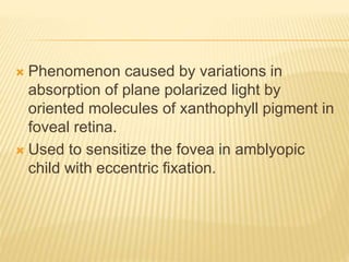  Phenomenon caused by variations in
absorption of plane polarized light by
oriented molecules of xanthophyll pigment in
foveal retina.
 Used to sensitize the fovea in amblyopic
child with eccentric fixation.
 