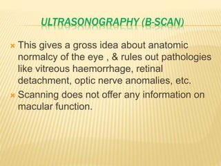 ULTRASONOGRAPHY (B-SCAN)
 This gives a gross idea about anatomic
normalcy of the eye , & rules out pathologies
like vitreous haemorrhage, retinal
detachment, optic nerve anomalies, etc.
 Scanning does not offer any information on
macular function.
 