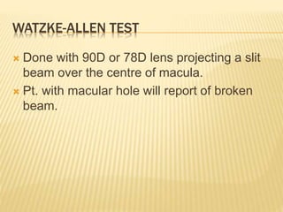 WATZKE-ALLEN TEST
 Done with 90D or 78D lens projecting a slit
beam over the centre of macula.
 Pt. with macular hole will report of broken
beam.
 