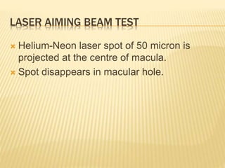 LASER AIMING BEAM TEST
 Helium-Neon laser spot of 50 micron is
projected at the centre of macula.
 Spot disappears in macular hole.
 