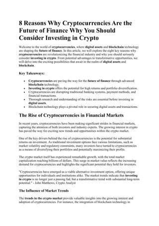 8 Reasons Why Cryptocurrencies Are the
Future of Finance Why You Should
Consider Investing in Crypto
Welcome to the world of cryptocurrencies, where digital assets and blockchain technology
are shaping the future of finance. In this article, we will explore the eight key reasons why
cryptocurrencies are revolutionizing the financial industry and why you should seriously
consider investing in crypto. From potential advantages to transformative opportunities, we
will delve into the exciting possibilities that await in the realm of digital assets and
blockchain.
Key Takeaways:
 Cryptocurrencies are paving the way for the future of finance through advanced
blockchain technology.
 Investing in crypto offers the potential for high returns and portfolio diversification.
 Cryptocurrencies are disrupting traditional banking systems, payment methods, and
financial transactions.
 Thorough research and understanding of the risks are essential before investing in
digital assets.
 Blockchain technology plays a pivotal role in securing digital assets and transactions.
The Rise of Cryptocurrencies in Financial Markets
In recent years, cryptocurrencies have been making significant strides in financial markets,
capturing the attention of both investors and industry experts. The growing interest in crypto
has paved the way for exciting new trends and opportunities within the crypto market.
One of the key drivers behind the rise of cryptocurrencies is the potential for substantial
returns on investment. As traditional investment options face various limitations, such as
market volatility and regulatory constraints, many investors have turned to cryptocurrencies
as a means of diversifying their portfolios and potentially maximizing their profits.
The crypto market itself has experienced remarkable growth, with the total market
capitalization reaching billions of dollars. This surge in market value reflects the increasing
demand for cryptocurrencies and highlights the significant potential they hold for investors.
"Cryptocurrencies have emerged as a viable alternative investment option, offering unique
opportunities for individuals and institutions alike. The market trends indicate that investing
in crypto is no longer just a passing fad, but a transformative trend with substantial long-term
potential." - John Matthews, Crypto Analyst
The Influence of Market Trends
The trends in the crypto market provide valuable insights into the growing interest and
adoption of cryptocurrencies. For instance, the integration of blockchain technology in
 