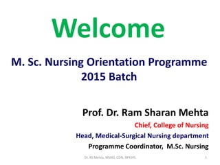 Welcome
Prof. Dr. Ram Sharan Mehta
Chief, College of Nursing
Head, Medical-Surgical Nursing department
Programme Coordinator, M.Sc. Nursing
1
M. Sc. Nursing Orientation Programme
2015 Batch
Dr. RS Mehta, MSND, CON, BPKIHS
 