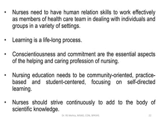 • Nurses need to have human relation skills to work effectively
as members of health care team in dealing with individuals and
groups in a variety of settings.
• Learning is a life-long process.
• Conscientiousness and commitment are the essential aspects
of the helping and caring profession of nursing.
• Nursing education needs to be community-oriented, practice-
based and student-centered, focusing on self-directed
learning.
• Nurses should strive continuously to add to the body of
scientific knowledge.
22
Dr. RS Mehta, MSND, CON, BPKIHS
 