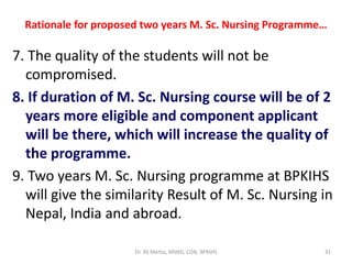 Rationale for proposed two years M. Sc. Nursing Programme…
7. The quality of the students will not be
compromised.
8. If duration of M. Sc. Nursing course will be of 2
years more eligible and component applicant
will be there, which will increase the quality of
the programme.
9. Two years M. Sc. Nursing programme at BPKIHS
will give the similarity Result of M. Sc. Nursing in
Nepal, India and abroad.
Dr. RS Mehta, MSND, CON, BPKIHS 31
 