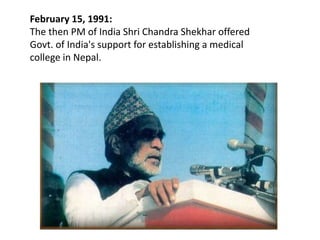 February 15, 1991:
The then PM of India Shri Chandra Shekhar offered
Govt. of India's support for establishing a medical
college in Nepal.
 