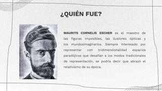 MAURITS CORNELIS ESCHER es el maestro de
las figuras imposibles, las ilusiones ópticas y
los mundosimaginarios. Siempre interesado por
representar con tridimensionalidad espacios
paradójicos que desafían a los modos tradicionales
de representación, se podría decir que abrazó el
relativismo de su época.
¿QUIÉN FUE?
 