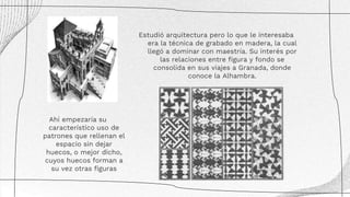 Estudió arquitectura pero lo que le interesaba
era la técnica de grabado en madera, la cual
llegó a dominar con maestría. Su interés por
las relaciones entre figura y fondo se
consolida en sus viajes a Granada, donde
conoce la Alhambra.
Ahí empezaría su
característico uso de
patrones que rellenan el
espacio sin dejar
huecos, o mejor dicho,
cuyos huecos forman a
su vez otras figuras
 